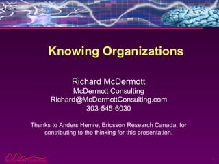 Knowing Organizations Richard McDermott McDermott Consulting [email_address] 303-545-6030 Thanks to Anders Hemre, Ericsson Research Canada, for contributing to the thinking for this presentation. 