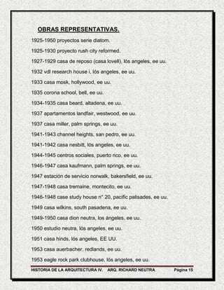 OBRAS REPRESENTATIVAS.
1925-1950 proyectos serie diatom.

1925-1930 proyecto rush city reformed.

1927-1929 casa de reposo (casa lovell), lós angeles, ee uu.

1932 vdl research house i, lós angeles, ee uu.

1933 casa mosk, hollywood, ee uu.

1935 corona school, bell, ee uu.

1934-1935 casa beard, altadena, ee uu.

1937 apartamentos landfair, westwood, ee uu.

1937 casa miller, palm springs, ee uu.

1941-1943 channel heights, san pedro, ee uu.

1941-1942 casa nesbitt, lós angeles, ee uu.

1944-1945 centros sociales, puerto rico, ee uu.

1946-1947 casa kaufmann, palm springs, ee uu.

1947 estación de servicio norwalk, bakersfield, ee uu.

1947-1948 casa tremaine, montecito, ee uu.

1946-1948 case study house n° 20, pacific palisades, ee uu.

1949 casa wilkins, south pasadena, ee uu.

1949-1950 casa dion neutra, los ángeles, ee uu.

1950 estudio neutra, lós angeles, ee uu.

1951 casa hinds, lós angeles, EE UU.

1953 casa auerbacher, redlands, ee uu.

1953 eagle rock park clubhouse, lós angeles, ee uu.
HISTORIA DE LA ARQUITECTURA IV.    ARQ. RICHARD NEUTRA        Página 15
 