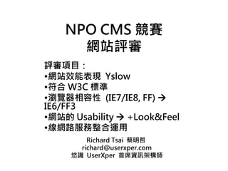 NPO CMS 競賽
      網站評審
評審項目：
•網站效能表現 Yslow
•符合 W3C 標準
•瀏覽器相容性 (IE7/IE8, FF) 
IE6/FF3
•網站的 Usability  +Look&Feel
•線網路服務整合運用
         Richard Tsai 蔡明哲
       richard@userxper.com
     悠識 UserXper 首席資訊架構師
 