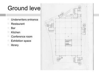 Ground level plan
 Underwriters entrance
 Restaurant
 Bar
 Kitchen
 Conference room
 Exhibition space
 library
 