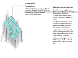 Natural lighting
Stepping Form
The Lloyds Building, consisting of twelve
stories to the north, stepping down to
six stories to the south, sunlight
penetration thus utilized.
the incorporation of the atrium
The atrium was a key feature in
the reduction of the loads coming
from lighting. The atrium
increases in volume and surface
area as it progresses toward the
south.
The office levels increase as the
progress northward allowing a
large surface area for diffused
light coming from the north.
A significant amount of natural
lighting reaching down into "The
Room" demonstrates the success
in the design of the atrium.
Furthermore, every location in
the building is located within 7
meters from a natural source of
light.
 