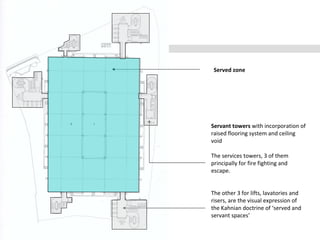 Served zone
Servant towers with incorporation of
raised flooring system and ceiling
void
The services towers, 3 of them
principally for fire fighting and
escape.
The other 3 for lifts, lavatories and
risers, are the visual expression of
the Kahnian doctrine of ‘served and
servant spaces’
 