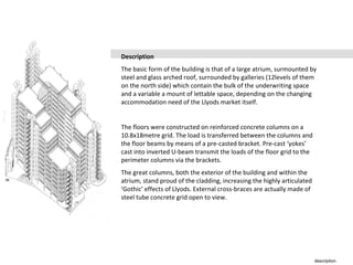 description
Description
The basic form of the building is that of a large atrium, surmounted by
steel and glass arched roof, surrounded by galleries (12levels of them
on the north side) which contain the bulk of the underwriting space
and a variable a mount of lettable space, depending on the changing
accommodation need of the Llyods market itself.
The floors were constructed on reinforced concrete columns on a
10.8x18metre grid. The load is transferred between the columns and
the floor beams by means of a pre-casted bracket. Pre-cast ‘yokes’
cast into inverted U-beam transmit the loads of the floor grid to the
perimeter columns via the brackets.
The great columns, both the exterior of the building and within the
atrium, stand proud of the cladding, increasing the highly articulated
‘Gothic’ effects of Llyods. External cross-braces are actually made of
steel tube concrete grid open to view.
 