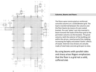 Columns, Beams and Floors
The floors were constructed on reinforced
concrete columns on a 10.8x18metre grid. The
load is transferred between the columns and
the floor beams by means of a pre-casted
bracket. Pre-cast ‘yokes’ cast into inverted U-
beam transmit the loads of the floor grid to the
perimeter columns via the brackets. The great
columns, both the exterior of the building and
within the atrium, stand proud of the cladding,
increasing the highly articulated ‘Gothic’ effects
of Llyods. External cross-braces are actually
made of steel tube concrete grid open to view.
By using beams with parallel sides
and sharp arises Rogers emphasizes
that the floor is a grid not a solid,
coffered slab
 