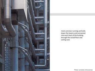 Photos -connection of the services
mains services running vertically
down the towers and connected
into each level of the building
through the raised floor and
ceiling void.
 