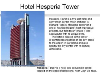 Hotel Hesperia Tower
Hesperia Tower is a hotel and convention centre
located on the edge of Barcelona, near Gran Via road.
Hesperia Tower is a five star hotel and
convention center which architect is
Richard Rogers. Hesperia Tower isn’t
one of Richard Rogers’ most impressive
projects, but that doesn’t make it less
spectacular with its unique style.
The hotel is located in the center
of conferences facilities of the city, close
to the airport in Barcelona and also
nearby the city center with its cultural
attractions.
 