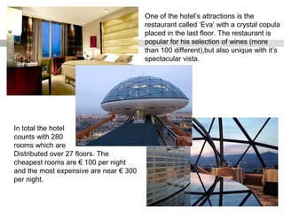 One of the hotel’s attractions is the
restaurant called ‘Eva’ with a crystal copula
placed in the last floor. The restaurant is
popular for his selection of wines (more
than 100 different),but also unique with it’s
spectacular vista.
In total the hotel
counts with 280
rooms which are
Distributed over 27 floors. The
cheapest rooms are € 100 per night
and the most expensive are near € 300
per night.
 