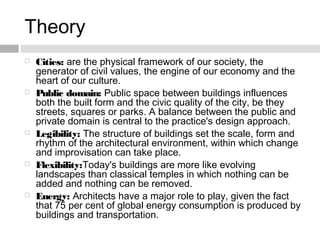 Theory
 Cities: are the physical framework of our society, the
generator of civil values, the engine of our economy and the
heart of our culture.
 Public domain: Public space between buildings influences
both the built form and the civic quality of the city, be they
streets, squares or parks. A balance between the public and
private domain is central to the practice's design approach.
 Legibility: The structure of buildings set the scale, form and
rhythm of the architectural environment, within which change
and improvisation can take place.
 Flexibility:Today's buildings are more like evolving
landscapes than classical temples in which nothing can be
added and nothing can be removed. 
 Energy: Architects have a major role to play, given the fact
that 75 per cent of global energy consumption is produced by
buildings and transportation.
 