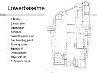 Lowerbasement plan
 1.Boiler
 2.substation
 3generator
 4chillers
 5maintainance staff
 6air handling plant
 7strong room
 8goods lift
 9vehicledock
 10vehicle lift
 11Squash court
 