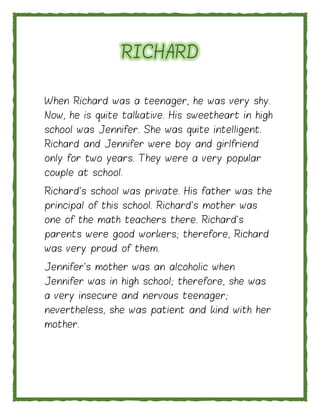 RICHARD
When Richard was a teenager, he was very shy.
Now, he is quite talkative. His sweetheart in high
school was Jennifer. She was quite intelligent.
Richard and Jennifer were boy and girlfriend
only for two years. They were a very popular
couple at school.
Richard's school was private. His father was the
principal of this school. Richard's mother was
one of the math teachers there. Richard's
parents were good workers; therefore, Richard
was very proud of them.
Jennifer's mother was an alcoholic when
Jennifer was in high school; therefore, she was
a very insecure and nervous teenager;
nevertheless, she was patient and kind with her
mother.
 