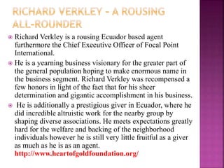  Richard Verkley is a rousing Ecuador based agent
furthermore the Chief Executive Officer of Focal Point
International.
 He is a yearning business visionary for the greater part of
the general population hoping to make enormous name in
the business segment. Richard Verkley was recompensed a
few honors in light of the fact that for his sheer
determination and gigantic accomplishment in his business.
 He is additionally a prestigious giver in Ecuador, where he
did incredible altruistic work for the nearby group by
shaping diverse associations. He meets expectations greatly
hard for the welfare and backing of the neighborhood
individuals however he is still very little fruitful as a giver
as much as he is as an agent.
http://www.heartofgoldfoundation.org/
 