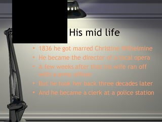 His mid life 1836 he got marred Christine Wilhelmine  He became the director of a local opera  A few weeks after that his wife ran off with a army officer But he took her back three decades later And he became a clerk at a police station  