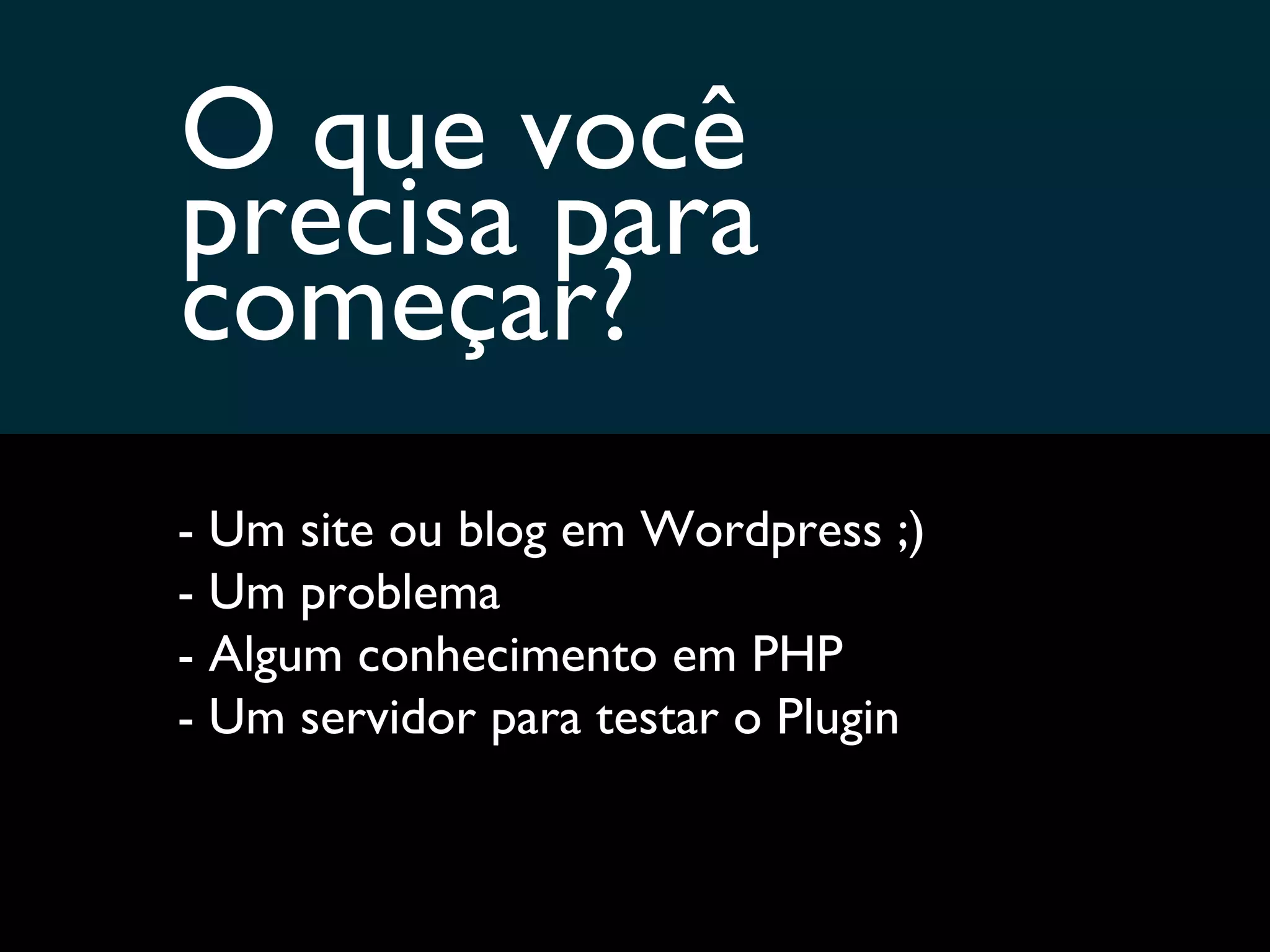 O que você  precisa para começar? - Um site ou blog em Wordpress ;) - Um problema - Algum conhecimento em PHP - Um servidor para testar o Plugin 