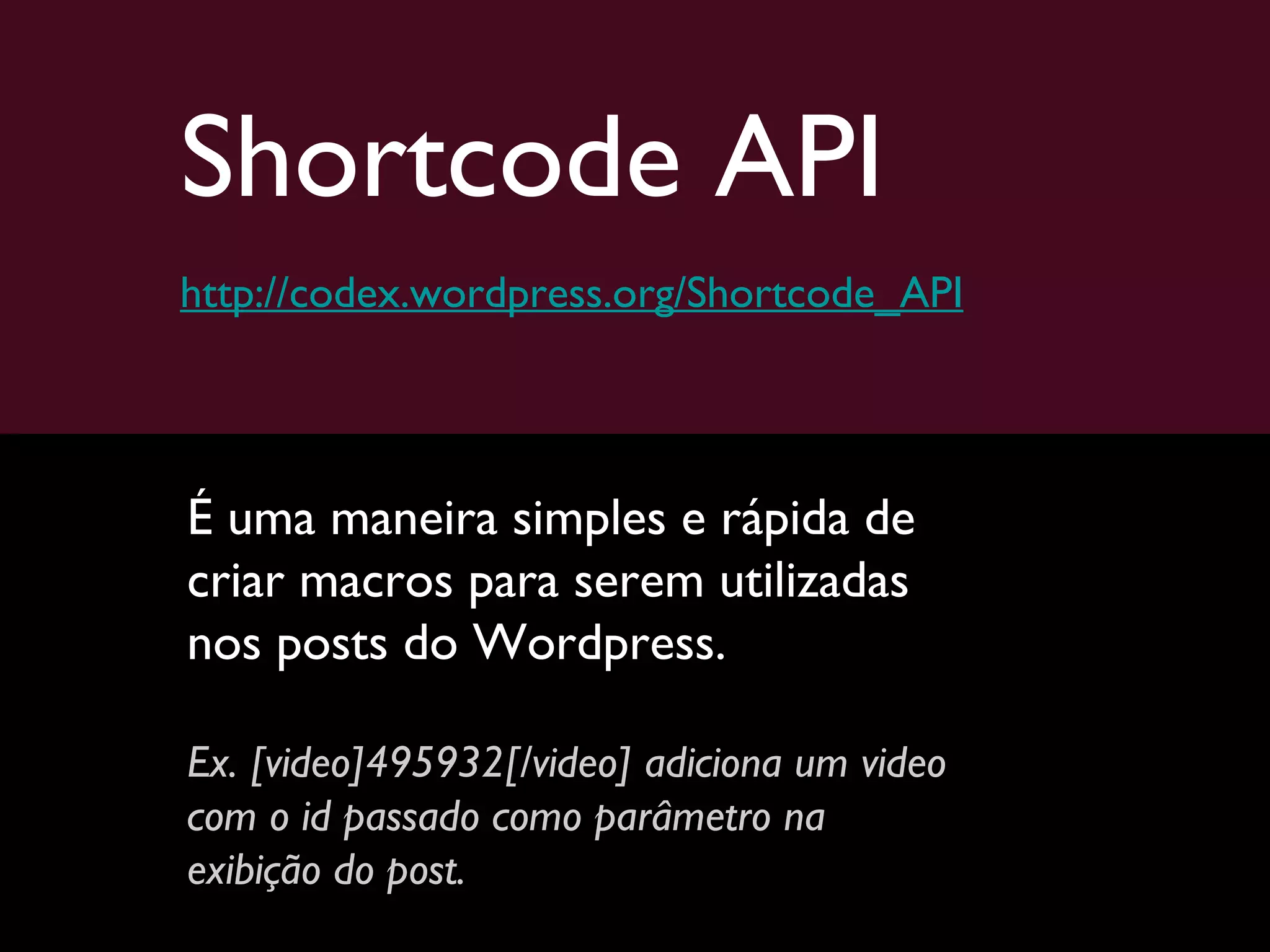 Shortcode API http://codex.wordpress.org/Shortcode_API É uma maneira simples e rápida de criar macros para serem utilizadas nos posts do Wordpress.  Ex. [video]495932[/video] adiciona um video com o id passado como parâmetro na exibição do post. 