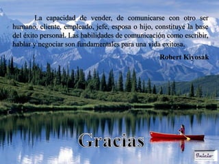 La capacidad de vender, de comunicarse con otro ser
humano, cliente, empleado, jefe, esposa o hijo, constituye la base
del éxito personal. Las habilidades de comunicación como escribir,
hablar y negociar son fundamentales para una vida exitosa.
                                                 Robert Kiyosak
 