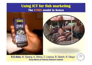 Using ICT for fish marketing
The EFMIS model in Kenya

SMS
5565

R.O Abila, W. Ojwang, A. Othina, C. Lwenya, R. Oketch, R. Okeyo
Kenya Marine & Fisheries Research Institute

 