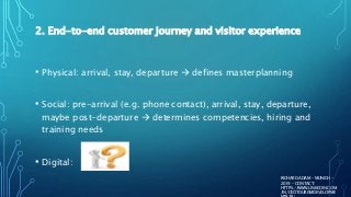 2. End-to-end customer journey and visitor experience
• Physical: arrival, stay, departure  defines masterplanning
• Social: pre-arrival (e.g. phone contact), arrival, stay, departure,
maybe post-departure  determines competencies, hiring and
training needs
• Digital:
RICHARD ADAM - MUNICH -
2019 - CONTACT:
HTTPS://WWW.LINKEDIN.COM
/IN/CEOTOURISMDEVELOPME
 