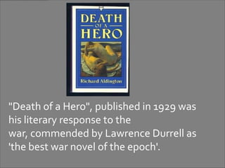 "Death of a Hero", published in 1929 was
his literary response to the
war, commended by Lawrence Durrell as
'the best war novel of the epoch'.
 