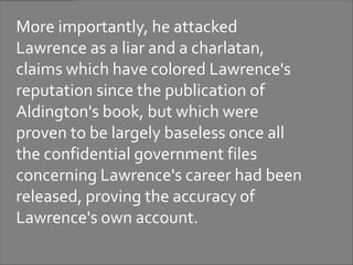 More importantly, he attacked
Lawrence as a liar and a charlatan,
claims which have colored Lawrence's
reputation since the publication of
Aldington's book, but which were
proven to be largely baseless once all
the confidential government files
concerning Lawrence's career had been
released, proving the accuracy of
Lawrence's own account.
 