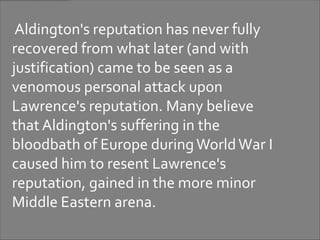 Aldington's reputation has never fully
recovered from what later (and with
justification) came to be seen as a
venomous personal attack upon
Lawrence's reputation. Many believe
that Aldington's suffering in the
bloodbath of Europe during World War I
caused him to resent Lawrence's
reputation, gained in the more minor
Middle Eastern arena.
 