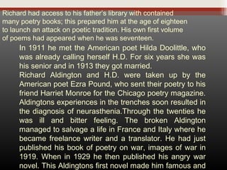 Richard had access to his father’s library with contained
many poetry books; this prepared him at the age of eighteen
to launch an attack on poetic tradition. His own first volume
of poems had appeared when he was seventeen.

In 1911 he met the American poet Hilda Doolittle, who
was already calling herself H.D. For six years she was
his senior and in 1913 they got married.
Richard Aldington and H.D. were taken up by the
American poet Ezra Pound, who sent their poetry to his
friend Harriet Monroe for the Chicago poetry magazine.
Aldingtons experiences in the trenches soon resulted in
the diagnosis of neurasthenia.Through the twenties he
was ill and bitter feeling. The broken Aldington
managed to salvage a life in France and Italy where he
became freelance writer and a translator. He had just
published his book of poetry on war, images of war in
1919. When in 1929 he then published his angry war
novel. This Aldingtons first novel made him famous and

 