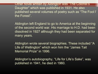 Other novel written by Aldington was “The Colonel’s
Daughter” which was published in 1931. He also
published several volumes of poetry such as “The Fool l’
the Forest”.
Aldington left England to go to America at the beginning
of the second world war. His marriage to H.D. had been
dissolved in 1927 although they had been separated for
many years.
Aldington wrote several biographies. These included “A
Life of Wellington” which won him the “James Tait
Memorial Prize” in 1996.
Aldington’s autobiography, “Life for Life’s Sake”, was
published in 1941, he died in 1960.

 