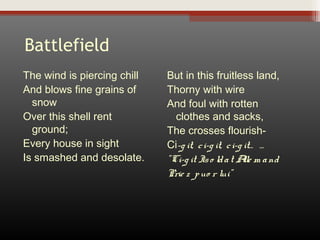 Battlefield
The wind is piercing chill
And blows fine grains of
snow
Over this shell rent
ground;
Every house in sight
Is smashed and desolate.

But in this fruitless land,
Thorny with wire
And foul with rotten
clothes and sacks,
The crosses flourishCi-g it, c i-g it, c i-g it… …
”Ci-g it Is o ld a t A m a nd
lle
Prie z p uo r lui”

 
