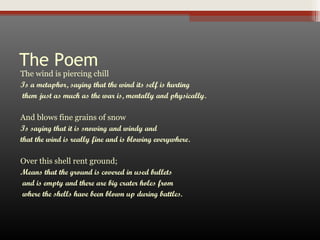 The Poem

The wind is piercing chill
Is a metaphor, saying that the wind its self is hurting
them just as much as the war is, mentally and physically.
And blows fine grains of snow
Is saying that it is snowing and windy and
that the wind is really fine and is blowing everywhere.
Over this shell rent ground;
Means that the ground is covered in used bullets
and is empty and there are big crater holes from
where the shells have been blown up during battles.

 