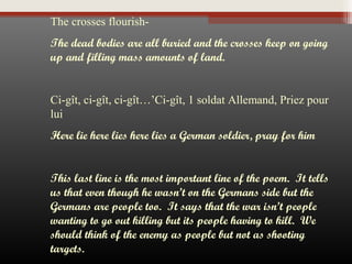 The crosses flourishThe dead bodies are all buried and the crosses keep on going
up and filling mass amounts of land.
 
Ci-gît, ci-gît, ci-gît…’Ci-gît, 1 soldat Allemand, Priez pour
lui
Here lie here lies here lies a German soldier, pray for him
 
This last line is the most important line of the poem. It tells
us that even though he wasn’t on the Germans side but the
Germans are people too. It says that the war isn’t people
wanting to go out killing but its people having to kill. We
should think of the enemy as people but not as shooting
targets.

 