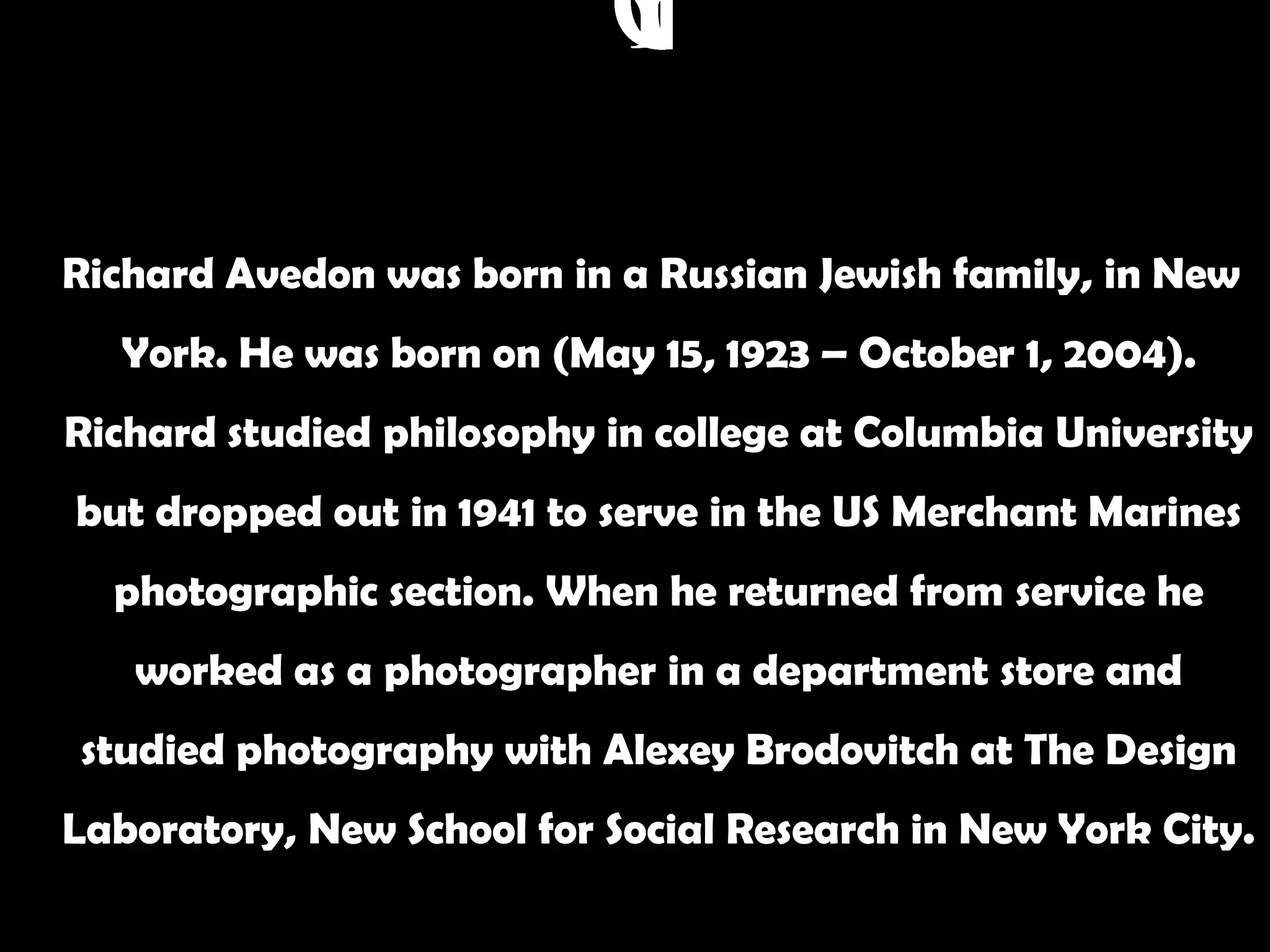 Richard Avedon was born in a Russian Jewish family, in New
  York. He was born on (May 15, 1923 – October 1, 2004).
Richard studied philosophy in college at Columbia University
but dropped out in 1941 to serve in the US Merchant Marines
  photographic section. When he returned from service he
   worked as a photographer in a department store and
studied photography with Alexey Brodovitch at The Design
Laboratory, New School for Social Research in New York City.
 