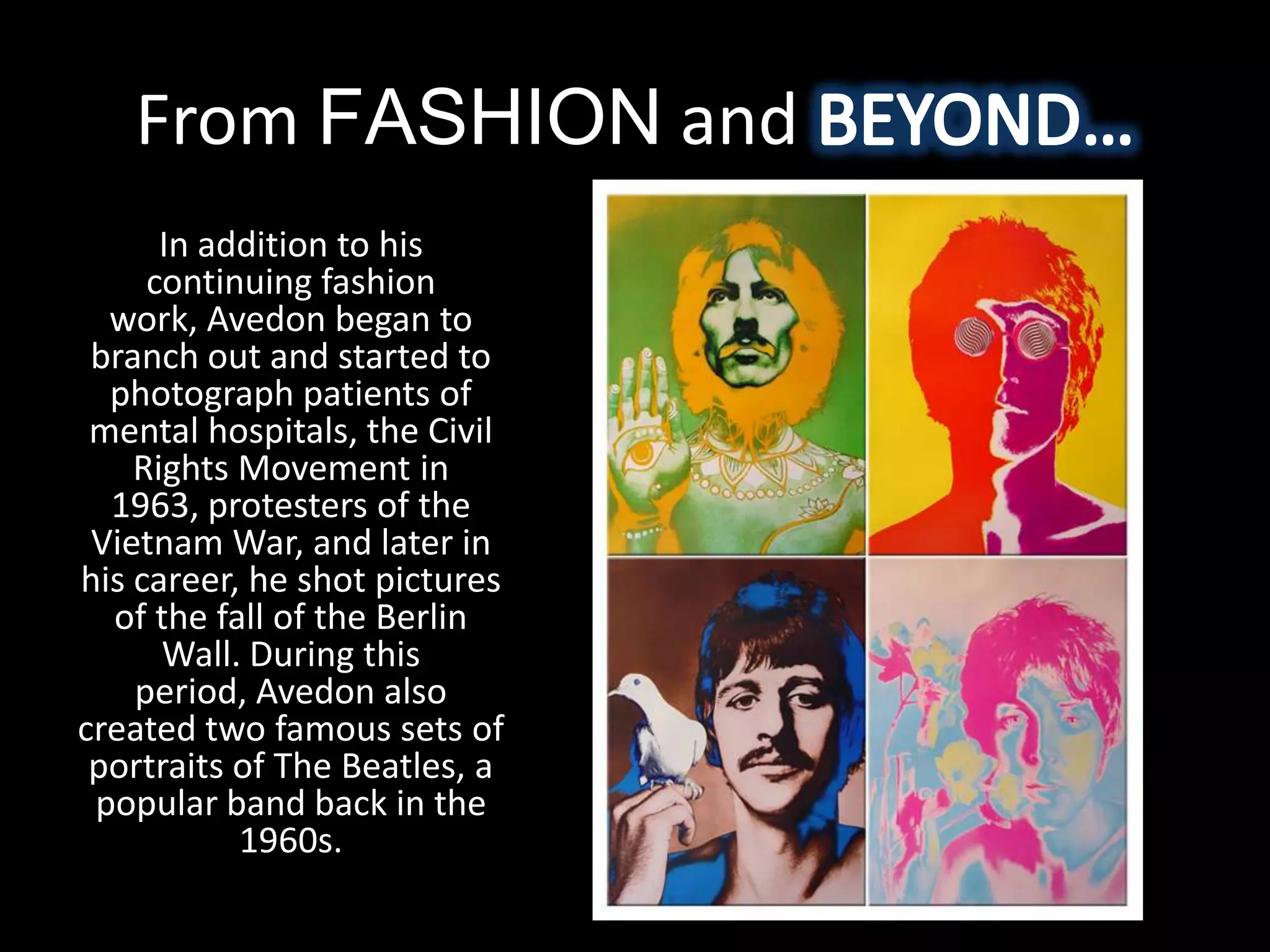 From FASHION and
      In addition to his
     continuing fashion
  work, Avedon began to
 branch out and started to
  photograph patients of
 mental hospitals, the Civil
    Rights Movement in
  1963, protesters of the
 Vietnam War, and later in
his career, he shot pictures
  of the fall of the Berlin
      Wall. During this
    period, Avedon also
created two famous sets of
 portraits of The Beatles, a
 popular band back in the
           1960s.
 