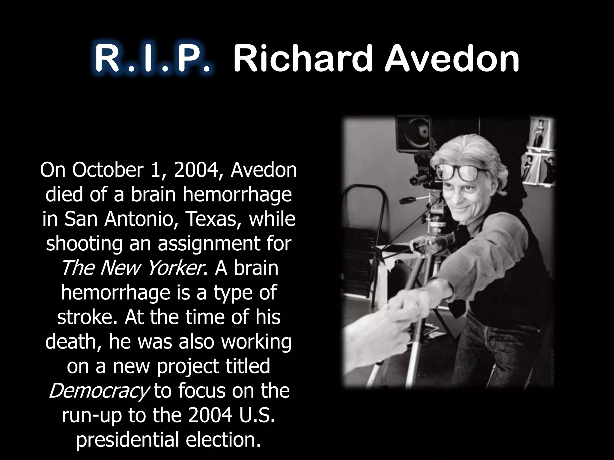 R . I . P. Richard Avedon

On October 1, 2004, Avedon
 died of a brain hemorrhage
in San Antonio, Texas, while
 shooting an assignment for
  The New Yorker. A brain
   hemorrhage is a type of
  stroke. At the time of his
 death, he was also working
    on a new project titled
 Democracy to focus on the
   run-up to the 2004 U.S.
     presidential election.
 