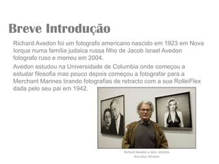 Breve Introdução
Richard Avedon foi um fotografo americano nascido em 1923 em Nova
Iorque numa família judaica russa filho de Jacob Israel Avedon
fotografo ruso e morreu em 2004.
Avedon estudou na Universidade de Columbia onde começou a
estudar filosofia mas pouco depois começou a fotografar para a
Merchant Marines tirando fotografias de retracto com a sua RolleiFlex
dada pelo seu pai em 1942.




                                        Richard Avedon e dois retratos
                                              dos seus retratos
 