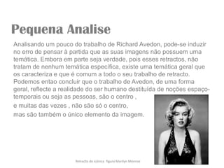 Pequena Analise
Analisando um pouco do trabalho de Richard Avedon, pode-se induzir
no erro de pensar à partida que as suas imagens não possuem uma
temática. Embora em parte seja verdade, pois esses retractos, não
tratam de nenhum temática específica, existe uma temática geral que
os caracteriza e que é comum a todo o seu trabalho de retracto.
Podemos entao concluir que o trabalho de Avedon, de uma forma
geral, reflecte a realidade do ser humano destituída de noções espaço-
temporais ou seja as pessoas, são o centro ,
e muitas das vezes , não são só o centro,
mas são também o único elemento da imagem.




                      Retracto de icónica figura Marilyn Monroe
 