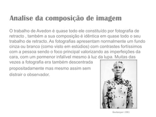 Analise da composição de imagem
O trabalho de Avedon é quase todo ele constituído por fotografia de
retracto , também a sua composição é idêntica em quase todo o seu
trabalho de retracto. As fotografias apresentam normalmente um fundo
cinza ou branco (como visto em estúdios) com contrastes fortíssimos
com a pessoa sendo o foco principal valorizando as imperfeições da
cara, com um pormenor infalível mesmo à luz da lupa. Muitas das
vezes a fotografia era também descentrada
propositadamente mas mesmo assim sem
distrair o observador.




                                                   Beekeeper 1981
 