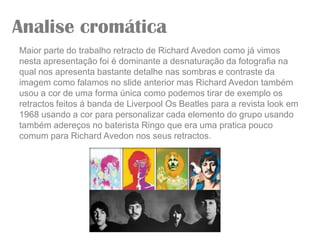 Analise cromática
Maior parte do trabalho retracto de Richard Avedon como já vimos
nesta apresentação foi é dominante a desnaturação da fotografia na
qual nos apresenta bastante detalhe nas sombras e contraste da
imagem como falamos no slide anterior mas Richard Avedon também
usou a cor de uma forma única como podemos tirar de exemplo os
retractos feitos á banda de Liverpool Os Beatles para a revista look em
1968 usando a cor para personalizar cada elemento do grupo usando
também adereços no baterista Ringo que era uma pratica pouco
comum para Richard Avedon nos seus retractos.
 