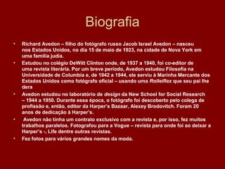 Biografia
• Richard Avedon – filho do fotógrafo russo Jacob Israel Avedon – nasceu
nos Estados Unidos, no dia 15 de maio de 1923, na cidade de Nova York em
uma família judia.
• Estudou no colégio DeWitt Clinton onde, de 1937 a 1940, foi co-editor de
uma revista literária. Por um breve período, Avedon estudou Filosofia na
Universidade de Columbia e, de 1942 a 1944, ele serviu à Marinha Mercante dos
Estados Unidos como fotógrafo oficial – usando uma Rolleiflex que seu pai lhe
dera
• Avedon estudou no laboratório de design da New School for Social Research
– 1944 a 1950. Durante essa época, o fotógrafo foi descoberto pelo colega de
profissão e, então, editor da Harper’s Bazaar, Alexey Brodovitch. Foram 20
anos de dedicação à Harper’s.
• Avedon não tinha um contrato exclusivo com a revista e, por isso, fez muitos
trabalhos paralelos. Fotografou para a Vogue – revista para onde foi ao deixar a
Harper’s -, Life dentre outras revistas.
• Fez fotos para vários grandes nomes da moda.
 