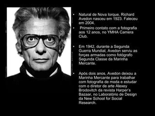 • Natural de Nova Iorque, Richard
Avedon nasceu em 1923. Faleceu
em 2004.
• Primeiro contato com a fotografia
aos 12 anos, no YMHA Camera
Club.
• Em 1942, durante a Segunda
Guerra Mundial, Avedon serviu as
forças armadas como fotógrafo
Segunda Classe da Marinha
Mercante.
• Após dois anos, Avedon deixou a
Marinha Mercante para trabalhar
com fotografia de moda e estudar
com o diretor de arte Alexey
Brodovitch da revista Harper’s
Bazaar, no Laboratório de Design
da New School for Social
Research.
 