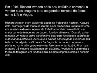 Em 1946, Richard Avedon abriu seu estúdio e começou a
vender suas imagens para as grandes revistas da época
como Life e Vogue.
Richard Avedon é um divisor de águas na Fotografia Fashion. Através
dele, as imagens de moda passaram a ser produzidas frequentemente
em sessões externas. Apesar de trabalhar também em estúdio – a
maior parte do tempo, na verdade -, Avedon afirmava: "Quando estou
fazendo um retrato, acho até ofensivo usar uma iluminação sofisticada
e abusar dos retoques. Acho que a própria pessoa pode expressar sua
beleza. Se alguém está com a barba por fazer ou tem pequenas
pintas no rosto, não quero esconder isso nem tentar fazê-lo ficar mais
atraente". E mesmo trabalhando em estúdios, Avedon não se rendia à
frieza da fotografia em fundos cinza. Sempre imprimia nelas a ousadia
dele.e a personalidade de quem era retratado.
 