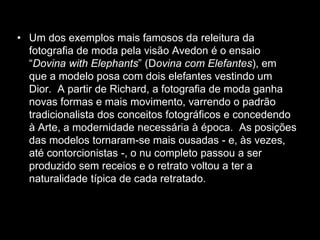 • Um dos exemplos mais famosos da releitura da
fotografia de moda pela visão Avedon é o ensaio
“Dovina with Elephants” (Dovina com Elefantes), em
que a modelo posa com dois elefantes vestindo um
Dior. A partir de Richard, a fotografia de moda ganha
novas formas e mais movimento, varrendo o padrão
tradicionalista dos conceitos fotográficos e concedendo
à Arte, a modernidade necessária à época. As posições
das modelos tornaram-se mais ousadas - e, às vezes,
até contorcionistas -, o nu completo passou a ser
produzido sem receios e o retrato voltou a ter a
naturalidade típica de cada retratado.
 