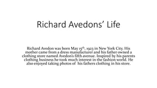 Richard Avedons’ Life
Richard Avedon was born May 15th, 1923 in New York City. His
mother came from a dress manufacturer and his father owned a
clothing store named Avedon’s fifth avenue. Inspired by his parents
clothing business he took much interest in the fashion world. He
also enjoyed taking photos of his fathers clothing in his store.
 