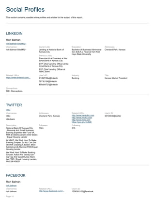 Social Profiles
This section contains possible online profiles and articles for the subject of this report.
LINKEDIN
Rich Balman
rich-balman-59a84721
Usernames:
rich-balman-59a84721
Current Job:
Lending at National Bank of
Kansas City
Previous Jobs:
Executive Vice President at Na-
tional Bank of Kansas City
EVP, Chief Lending Officer at Na-
tional Bank of Kansas City
EVP, Chief Lending Officer at
NBKC Bank
Education:
Bachelor of Business Administra-
tion (B.B.A.), Finance from Fort
Hays State University
Addresses:
Overland Park, Kansas
Related URLs
https://www.linkedin.com/...
User's ID
21/847/59a@linkedin
76736134@linkedin
#59a84721@linkedin
Industry
Banking
Title
Kansas Market President
Connections
500+ Connections
TWITTER
nbkc
Usernames:
nbkc
nbkcbank
Addresses:
Overland Park, Kansas
Related URLs
http://www.bankofkc.com
http://www.nbofkc.com
http://www.nbkc.com
https://goo.gl/uHndM6
User's ID
43134938@twitter
Description
National Bank Of Kansas City
· Personal And Small Business
Banking Expertise We Fund VA,
FHA & USDA Loans In All 50 States
· Equal Housing Lender
At NBKC, We Work Hard To Make
Banking Simpler, So You Can Get
On With Creating A Bolder, More
Satisfying Life.Member FDIC Equal
Housing Lender
We Work Hard To Make Banking
Simpler. Follow For Money Sav-
ing Tips And Good Humor. Mem-
ber FDIC / Equal Housing Lender /
NMLS# 409631
Followers
1324
Following
315
FACEBOOK
Rich Balman
rich.balman
Usernames:
rich.balman
Related URLs
http://www.facebook.com/r...
User's ID
1556565103@facebook
Page 10
 