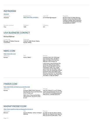 INSTAGRAM
nbkcbank
Usernames:
nbkcbank
Related URLs
https://www.nbkc.com/pers...
User's ID
2319185847@instagram
Biography
We Work Hard To Make Banking
Simpler, So You Can Get On With
Creating A Bolder, More Satisfying
Life. Member FDIC|Equal Housing
Lender|NMLS# 409631
Business_account
True
Followers
1369
Following
331
USA BUSINESS CONTACT
Richard Balman
Current Job:
Manager at Fidelity Financial
Corporation
Addresses:
15322 W 150th Street, Olathe,
Kansas, 66062
NBKC.COM
https://www.nbkc.com/
Addresses:
Kansas
Title
Home | NBKC
Preview
Overland Park, KS 10700 Nall
Ave Overland Park, KS 66211
Main: 913.905.2100 Toll-Free:
888.905.2165 Contact Us
Links Home Loans Business Per-
sonal Our Story Privacy Policy
Social Phone 888.905.2165 Our
Philosophy Listen First. Under-
stand Fully. Do The Right Thing.
Every Time. Be Passionate. Amaze
Someone Each Day. Make A Dif-
ference. Contribute To The Greater
Good. Be Gracious. Say Thank You
And Mean It. NMLS# 409631
FINDER.COM
https://www.finder.com/bank-accounts/nbkc-bank
Addresses:
Kansas
Title
Compare NBKC Bank Personal
And Business Accounts November
2018 | Finder.com
NBKC Bank Personal And Busi-
ness Accounts July 2019 | Find-
er.com
Preview
How Do I Report A Lost Or Stolen
Card? During Business Hours, Call
913-253-0170. On Weekends And
After Hours, Call 800-528-2273
MAGNIFYMONEY.COM
https://www.magnifymoney.com/blog/author/chonce-m/
Addresses:
Missouri
Title
Chonce Maddox, Author At Magni-
fyMoney
Preview
In Order To Get An Add-to Starter
IRA CD, You Need To First Have An
IRA CD Account With Nbkc, Then
Page 11
 