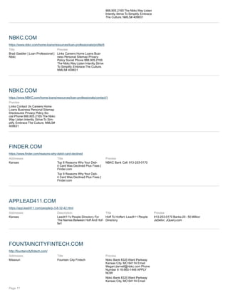 888.905.2165 The Nbkc Way Listen
Intently. Strive To Simplify. Embrace
The Culture. NMLS# 409631
NBKC.COM
https://www.nbkc.com/home-loans/resources/loan-professionals/profile/6
Title
Brad Gaebler | Loan Professional |
Nbkc
Preview
Links Careers Home Loans Busi-
ness Personal Sitemap Privacy
Policy Social Phone 888.905.2165
The Nbkc Way Listen Intently. Strive
To Simplify. Embrace The Culture.
NMLS# 409631
NBKC.COM
https://www.NBKC.com/home-loans/resources/loan-professionals/contact/1
Preview
Links Contact Us Careers Home
Loans Business Personal Sitemap
Disclosures Privacy Policy So-
cial Phone 888.905.2165 The Nbkc
Way Listen Intently. Strive To Sim-
plify. Embrace The Culture. NMLS#
409631
FINDER.COM
https://www.finder.com/reasons-why-debit-card-declined
Addresses:
Kansas
Title
Top 8 Reasons Why Your Deb-
it Card Was Declined Plus Fixes |
Finder.com
Top 9 Reasons Why Your Deb-
it Card Was Declined Plus Fixes |
Finder.com
Preview
NBKC Bank Call: 913-253-0170
APP.LEAD411.COM
https://app.lead411.com/people/p-3-8-32-42.html
Addresses:
Kansas
Description
Lead411's People Directory For
The Names Between Hoff And Hof-
fart
Title
Hoff To Hoffart: Lead411 People
Directory
Preview
913-253-0170 Banks 20 - 50 Million
JsDelivr, JQuery.com
FOUNTAINCITYFINTECH.COM
http://fountaincityfintech.com/
Addresses:
Missouri
Title
Fountain City Fintech
Preview
Nbkc Bank 8320 Ward Parkway
Kansas City, MO 64114 Email
Megan.darnell@nbkc.com Phone
Number 8 16-965-1448 APPLY
NOW
Nbkc Bank 8320 Ward Parkway
Kansas City, MO 64114 Email
Page 17
 