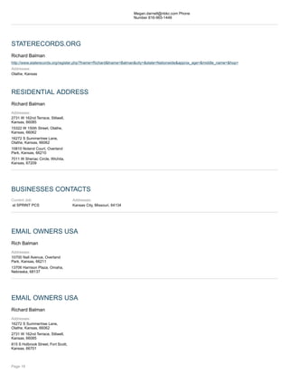 Megan.darnell@nbkc.com Phone
Number 816-965-1448
STATERECORDS.ORG
Richard Balman
http://www.staterecords.org/register.php?fname=Richard&lname=Balman&city=&state=Nationwide&approx_age=&middle_name=&hop=
Addresses:
Olathe, Kansas
RESIDENTIAL ADDRESS
Richard Balman
Addresses:
2731 W 162nd Terrace, Stilwell,
Kansas, 66085
15322 W 150th Street, Olathe,
Kansas, 66062
16272 S Summertree Lane,
Olathe, Kansas, 66062
10810 Noland Court, Overland
Park, Kansas, 66210
7011 W Sheriac Circle, Wichita,
Kansas, 67209
BUSINESSES CONTACTS
Current Job:
at SPRINT PCS
Addresses:
Kansas City, Missouri, 64134
EMAIL OWNERS USA
Rich Balman
Addresses:
10700 Nall Avenue, Overland
Park, Kansas, 66211
13706 Harrison Plaza, Omaha,
Nebraska, 68137
EMAIL OWNERS USA
Richard Balman
Addresses:
16272 S Summertree Lane,
Olathe, Kansas, 66062
2731 W 162nd Terrace, Stilwell,
Kansas, 66085
815 S Holbrook Street, Fort Scott,
Kansas, 66701
Page 18
 
