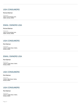 USA CONSUMERS
Richard Balman
Addresses:
16272 S Summertree Lane,
Olathe, Kansas, 66062
EMAIL OWNERS USA
Richard Balman
Addresses:
16272 S Summertree Lane,
Olathe, Kansas, 66062
USA CONSUMERS
Rich Balman
Addresses:
15322 W 150th Street, Olathe,
Kansas, 66062
EMAIL OWNERS USA
Rich Balman
Addresses:
15322 W 150th Street, Olathe,
Kansas, 66062
USA CONSUMERS
Rich Balman
Addresses:
15322w 150th Street, Olathe,
Kansas, 66063
USA CONSUMERS
Rich Balman
Addresses:
15322 W 150th Street, Olathe,
Kansas, 66063
Page 21
 