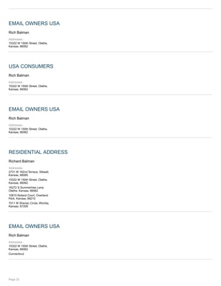 EMAIL OWNERS USA
Rich Balman
Addresses:
15322 W 150th Street, Olathe,
Kansas, 66062
USA CONSUMERS
Rich Balman
Addresses:
15322 W 150th Street, Olathe,
Kansas, 66062
EMAIL OWNERS USA
Rich Balman
Addresses:
15322 W 150th Street, Olathe,
Kansas, 66062
RESIDENTIAL ADDRESS
Richard Balman
Addresses:
2731 W 162nd Terrace, Stilwell,
Kansas, 66085
15322 W 150th Street, Olathe,
Kansas, 66062
16272 S Summertree Lane,
Olathe, Kansas, 66062
10810 Noland Court, Overland
Park, Kansas, 66210
7011 W Sheriac Circle, Wichita,
Kansas, 67209
EMAIL OWNERS USA
Rich Balman
Addresses:
15322 W 150th Street, Olathe,
Kansas, 66062
Connecticut
Page 22
 