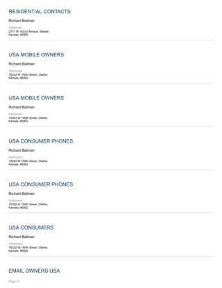 RESIDENTIAL CONTACTS
Richard Balman
Addresses:
2731 W 162nd Terrace, Stilwell,
Kansas, 66085
USA MOBILE OWNERS
Richard Balman
Addresses:
15322 W 150th Street, Olathe,
Kansas, 66062
USA MOBILE OWNERS
Richard Balman
Addresses:
15322 W 150th Street, Olathe,
Kansas, 66062
USA CONSUMER PHONES
Richard Balman
Addresses:
15322 W 150th Street, Olathe,
Kansas, 66062
USA CONSUMER PHONES
Richard Balman
Addresses:
15322 W 150th Street, Olathe,
Kansas, 66062
USA CONSUMERS
Richard Balman
Addresses:
15322 W 150th Street, Olathe,
Kansas, 66062
EMAIL OWNERS USA
Page 23
 