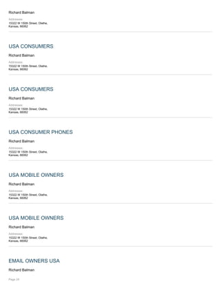 Richard Balman
Addresses:
15322 W 150th Street, Olathe,
Kansas, 66062
USA CONSUMERS
Richard Balman
Addresses:
15322 W 150th Street, Olathe,
Kansas, 66062
USA CONSUMERS
Richard Balman
Addresses:
15322 W 150th Street, Olathe,
Kansas, 66062
USA CONSUMER PHONES
Richard Balman
Addresses:
15322 W 150th Street, Olathe,
Kansas, 66062
USA MOBILE OWNERS
Richard Balman
Addresses:
15322 W 150th Street, Olathe,
Kansas, 66062
USA MOBILE OWNERS
Richard Balman
Addresses:
15322 W 150th Street, Olathe,
Kansas, 66062
EMAIL OWNERS USA
Richard Balman
Page 24
 