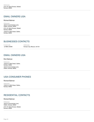 Addresses:
2731 W 162nd Terrace, Stilwell,
Kansas, 66085
EMAIL OWNERS USA
Richard Balman
Addresses:
16272 S Summertree Lane,
Olathe, Kansas, 66062
2731 W 162nd Terrace, Stilwell,
Kansas, 66085
15322 W 150th Street, Olathe,
Kansas, 66062
BUSINESSES CONTACTS
Current Job:
at NBKC BANK
Addresses:
Kansas City, Missouri, 64134
EMAIL OWNERS USA
Rich Balman
Addresses:
15322 W 150th Street, Olathe,
Kansas, 66062
16272 S Summertree Lane,
Olathe, Kansas, 66062
USA CONSUMER PHONES
Richard Balman
Addresses:
15322 W 150th Street, Olathe,
Kansas, 66062
RESIDENTIAL CONTACTS
Richard Balman
Addresses:
16272 S Summertree Lane,
Olathe, Kansas, 66062
2731 W 162nd Terrace, Stilwell,
Kansas, 66085
Page 25
 